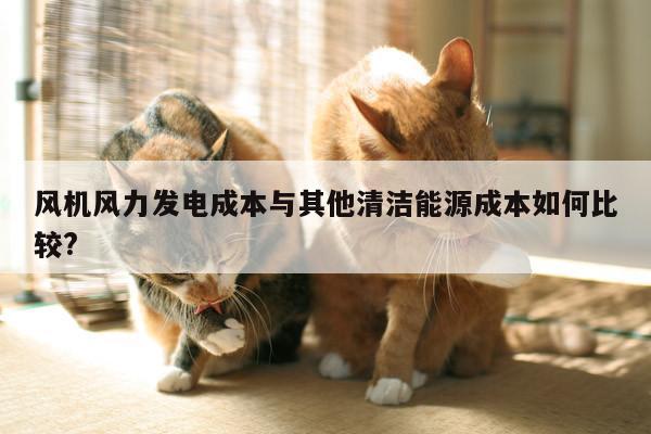 风机风力发电成本与其他清洁能源成本如何比较?